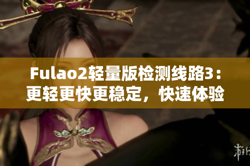 Fulao2轻量版检测线路3：更轻更快更稳定，快速体验新版本感受