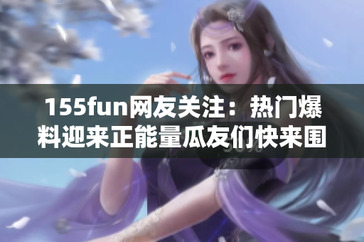 155fun网友关注：热门爆料迎来正能量瓜友们快来围观