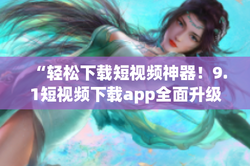 “轻松下载短视频神器！9.1短视频下载app全面升级，更快速、更稳定、更多功能向你推荐！”