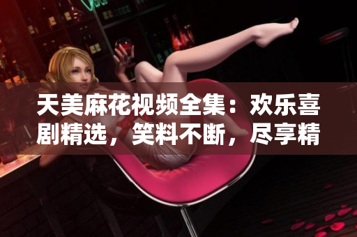 天美麻花视频全集：欢乐喜剧精选，笑料不断，尽享精彩绝伦的喜剧饕餮盛宴