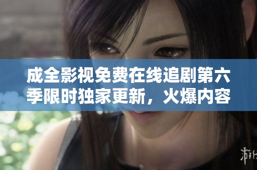 成全影视免费在线追剧第六季限时独家更新，火爆内容尽收眼底