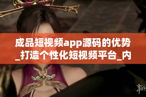 成品短视频app源码的优势_打造个性化短视频平台_内容独树一帜