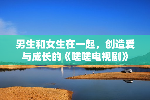 男生和女生在一起，创造爱与成长的《嗟嗟电视剧》