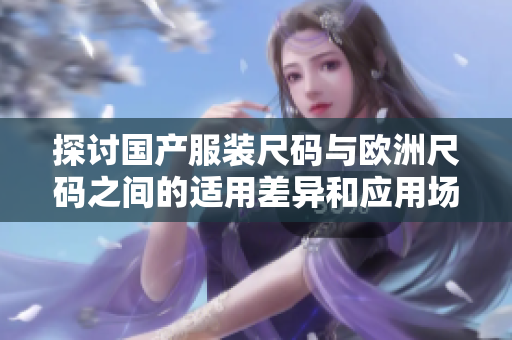 探讨国产服装尺码与欧洲尺码之间的适用差异和应用场景