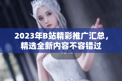 2023年B站精彩推广汇总，精选全新内容不容错过