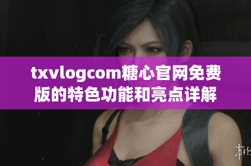 txvlogcom糖心官网免费版的特色功能和亮点详解
