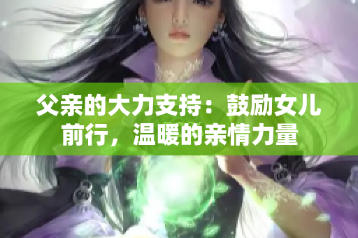 父亲的大力支持：鼓励女儿前行，温暖的亲情力量