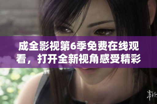 成全影视第6季免费在线观看，打开全新视角感受精彩剧情