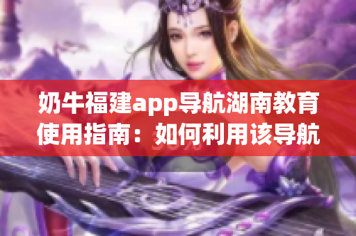 奶牛福建app导航湖南教育使用指南：如何利用该导航系统获取湖南教育资源？