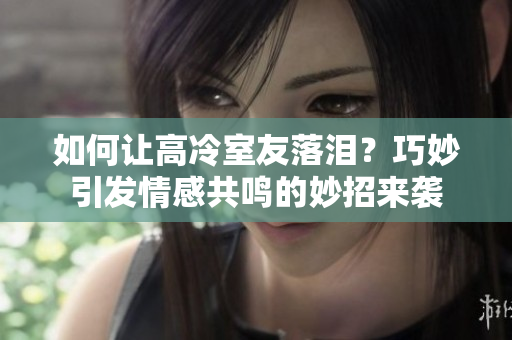 如何让高冷室友落泪？巧妙引发情感共鸣的妙招来袭
