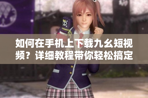 如何在手机上下载九幺短视频？详细教程带你轻松搞定