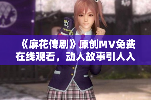 《麻花传剧》原创MV免费在线观看，动人故事引人入胜