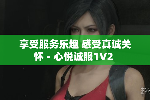 享受服务乐趣 感受真诚关怀 - 心悦诚服1V2 