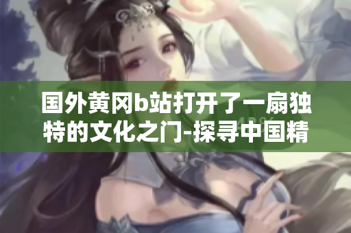 国外黄冈b站打开了一扇独特的文化之门-探寻中国精神的新机器