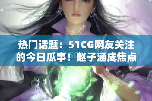 热门话题：51CG网友关注的今日瓜事！赵子涵成焦点！