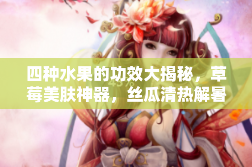 四种水果的功效大揭秘，草莓美肤神器，丝瓜清热解暑，向日葵助消化，樱桃抗氧化效果强大