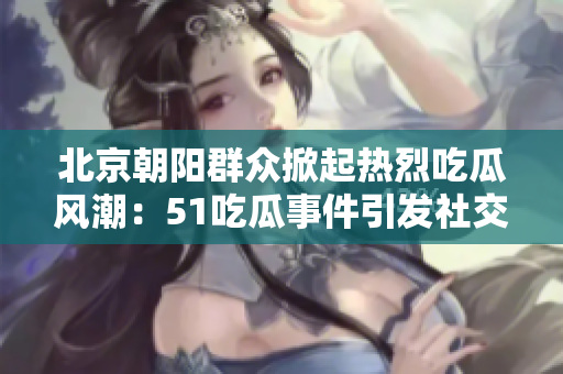 北京朝阳群众掀起热烈吃瓜风潮：51吃瓜事件引发社交讨论