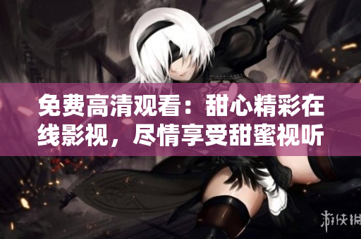 免费高清观看：甜心精彩在线影视，尽情享受甜蜜视听盛宴