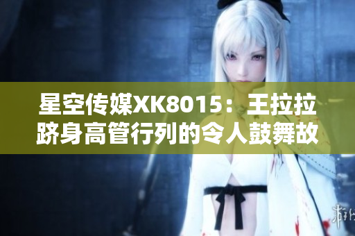 星空传媒XK8015：王拉拉跻身高管行列的令人鼓舞故事