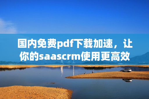 国内免费pdf下载加速，让你的saascrm使用更高效