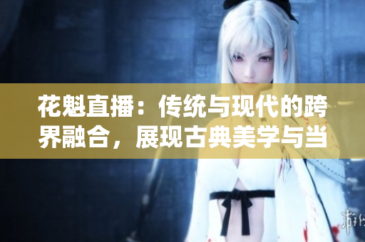 花魁直播：传统与现代的跨界融合，展现古典美学与当代娱乐的完美结合