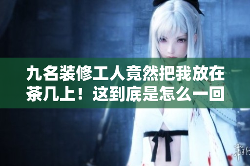 九名装修工人竟然把我放在茶几上！这到底是怎么一回事？