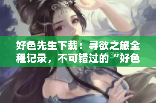 好色先生下载：寻欲之旅全程记录，不可错过的“好色先生”完整版下载推荐