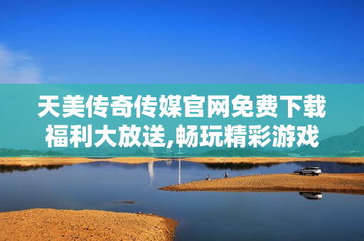 天美传奇传媒官网免费下载福利大放送,畅玩精彩游戏,尽享游戏乐趣