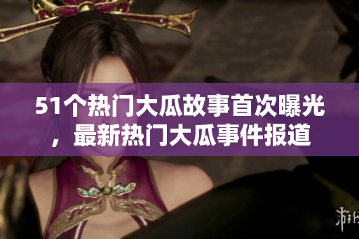 51个热门大瓜故事首次曝光，最新热门大瓜事件报道