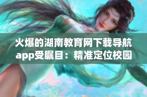 火爆的湖南教育网下载导航app受瞩目：精准定位校园资源，提升学习效率