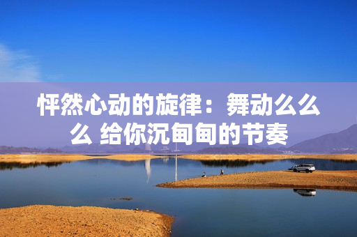 怦然心动的旋律：舞动么么么 给你沉甸甸的节奏