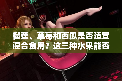 榴莲、草莓和西瓜是否适宜混合食用？这三种水果能否相得益彰？