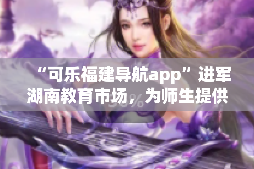 “可乐福建导航app”进军湖南教育市场，为师生提供定制化导航服务