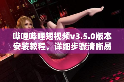 哔哩哔哩短视频v3.5.0版本安装教程，详细步骤清晰易懂