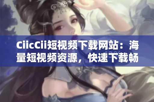 CiicCii短视频下载网站：海量短视频资源，快速下载畅享精彩内容