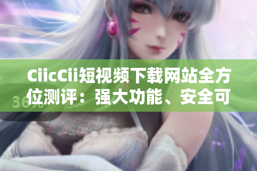 CiicCii短视频下载网站全方位测评：强大功能、安全可靠，下载速度快，操作简便