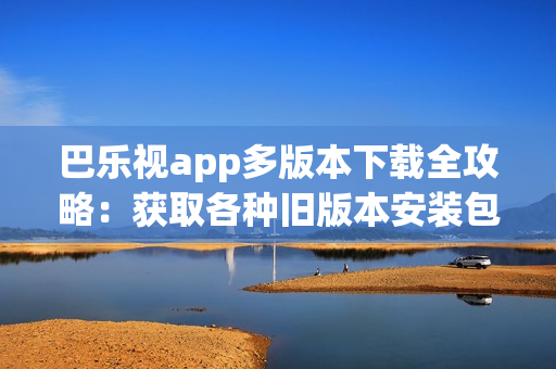 巴乐视app多版本下载全攻略：获取各种旧版本安装包、安全可靠下载，方便兼容不同设备需求