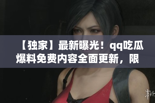 【独家】最新曝光！qq吃瓜爆料免费内容全面更新，限时免费获取最新瓜闻，惊喜连连！