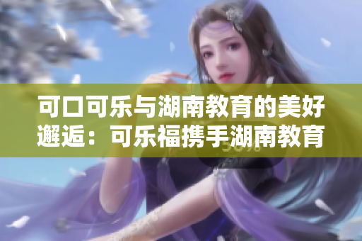 可口可乐与湖南教育的美好邂逅：可乐福携手湖南教育，共谱新篇章