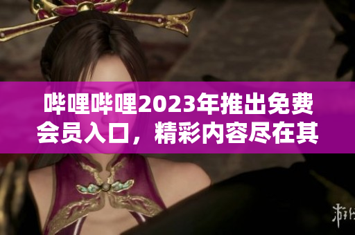哔哩哔哩2023年推出免费会员入口，精彩内容尽在其中