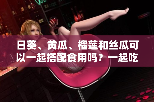 日葵、黄瓜、榴莲和丝瓜可以一起搭配食用吗？一起吃会有什么效果？