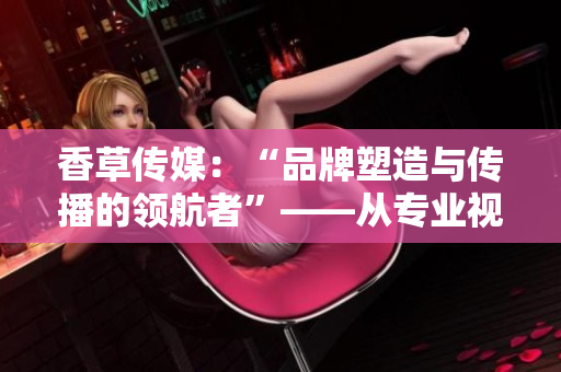 香草传媒：“品牌塑造与传播的领航者”——从专业视角探析其成功秘诀