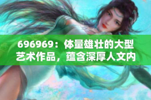696969：体量雄壮的大型艺术作品，蕴含深厚人文内涵