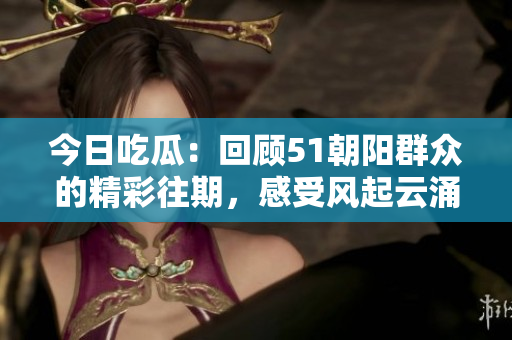 今日吃瓜：回顾51朝阳群众的精彩往期，感受风起云涌的时代变迁