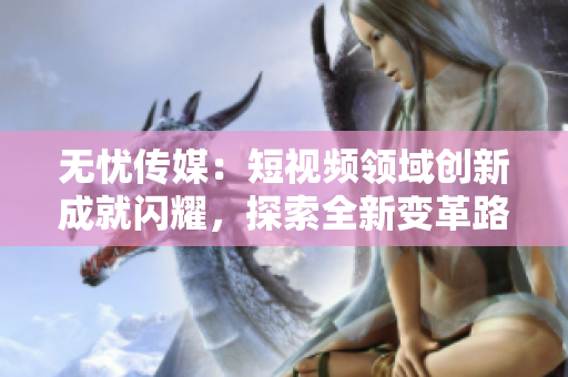 无忧传媒：短视频领域创新成就闪耀，探索全新变革路径