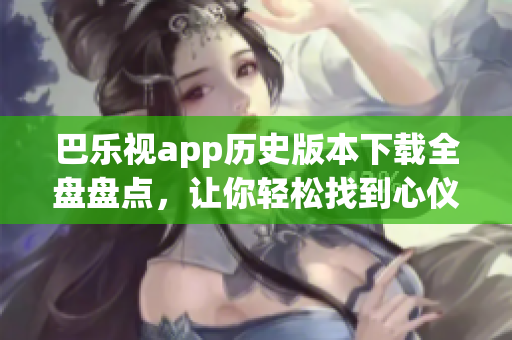 巴乐视app历史版本下载全盘盘点，让你轻松找到心仪版本