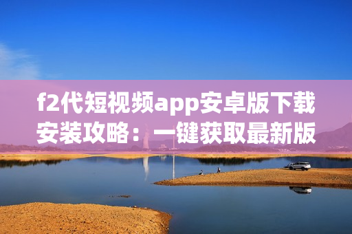 f2代短视频app安卓版下载安装攻略：一键获取最新版视频软件，让您轻松畅享热门短视频！