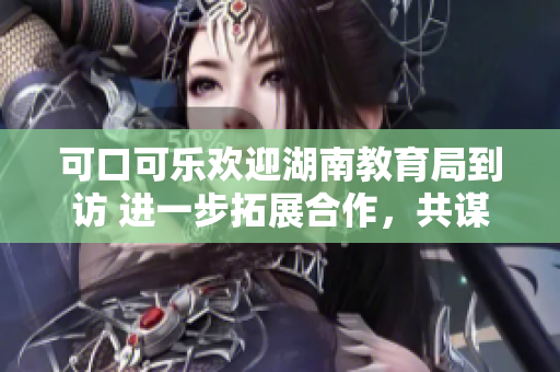 可口可乐欢迎湖南教育局到访 进一步拓展合作，共谋教育发展