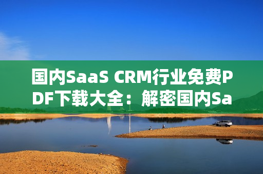 国内SaaS CRM行业免费PDF下载大全：解密国内SaaS CRM行业PDF资源汇总