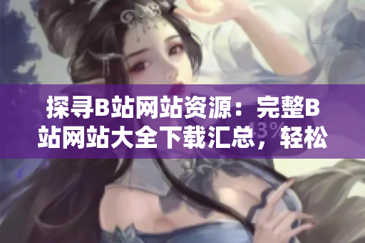 探寻B站网站资源：完整B站网站大全下载汇总，轻松畅玩全新内容